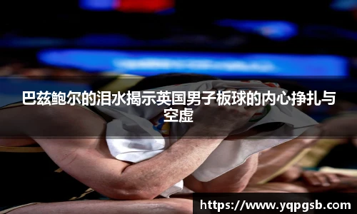 巴兹鲍尔的泪水揭示英国男子板球的内心挣扎与空虚